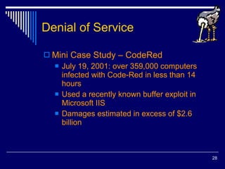 Denial of Service Mini Case Study – CodeRed July 19, 2001: over 359,000 computers infected with Code-Red in less than 14 hours Used a recently known buffer exploit in Microsoft IIS Damages estimated in excess of $2.6 billion 
