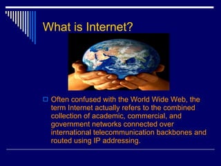 What is Internet? Often confused with the World Wide Web, the term Internet actually refers to the combined collection of academic, commercial, and government networks connected over international telecommunication backbones and routed using IP addressing.  