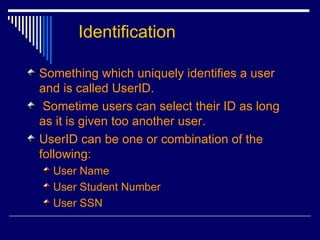 Identification Something which uniquely identifies a user and is called UserID. Sometime users can select their ID as long as it is given too another user. UserID can be one or combination of the following: User Name User Student Number User SSN 