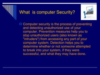 What  is computer Security? Computer security is the process of preventing and detecting unauthorized use of your computer. Prevention measures help you to stop unauthorized users (also known as "intruders") from accessing any part of your computer system. Detection helps you to determine whether or not someone attempted to break into your system, if they were successful, and what they may have done .  