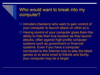 Who would want to break into my computer? Intruders (hackers) who want to gain control of your computer to launch attack on other pc’s. Having control of your computer gives them the ability to hide their true location as they launch attacks, often against high-profile computer systems such as government or financial systems. Even if you have a computer connected to the Internet only to play the latest games or to send email to friends and family, your computer may be a target.  