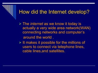 How did the Internet develop? The  internet  as we know it today is actually a very wide area network(WAN) connecting networks and computer’s around the world . It makes it possible for the millions of users to connect via telephone lines, cable lines,and satellites. 
