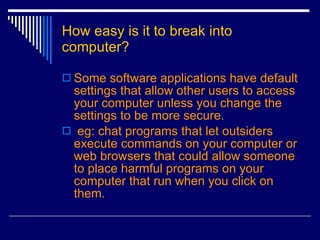 How easy is it to break into computer? Some software applications have default settings that allow other users to access your computer unless you change the settings to be more secure. eg: chat programs that let outsiders execute commands on your computer or web browsers that could allow someone to place harmful programs on your computer that run when you click on them.   