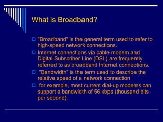 What is Broadband? "Broadband" is the general term used to refer to high-speed network connections.   Internet connections via cable modem and Digital Subscriber Line (DSL) are frequently referred to as broadband Internet connections. "Bandwidth" is the term used to describe the relative speed of a network connection  for example, most current dial-up modems can support a bandwidth of 56 kbps (thousand bits per second).  