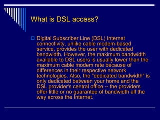 What is DSL access? Digital Subscriber Line (DSL) Internet connectivity, unlike cable modem-based service, provides the user with dedicated bandwidth. However, the maximum bandwidth available to DSL users is usually lower than the maximum cable modem rate because of differences in their respective network technologies. Also, the "dedicated bandwidth" is only dedicated between your home and the DSL provider's central office -- the providers offer little or no guarantee of bandwidth all the way across the Internet.  