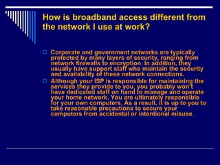 How is broadband access different from the network I use at work? Corporate and government networks are typically protected by many layers of security, ranging from network firewalls to encryption. In addition, they usually have support staff who maintain the security and availability of these network connections.  Although your ISP is responsible for maintaining the services they provide to you, you probably won’t have dedicated staff on hand to manage and operate your home network. You are ultimately responsible for your own computers. As a result, it is up to you to take reasonable precautions to secure your computers from accidental or intentional misuse .  