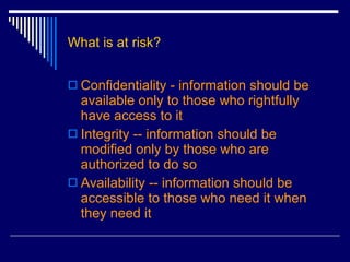 What is at risk? Confidentiality - information should be available only to those who rightfully have access to it  Integrity -- information should be modified only by those who are authorized to do so  Availability -- information should be accessible to those who need it when they need it  