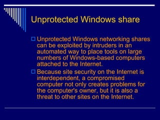 Unprotected Windows share Unprotected Windows networking shares can be exploited by intruders in an automated way to place tools on large numbers of Windows-based computers attached to the Internet.  Because site security on the Internet is interdependent, a compromised computer not only creates problems for the computer's owner, but it is also a threat to other sites on the Internet.   