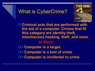 What is CyberCrime? Criminal acts that are performed with the aid of a computer. Crimes that fit this category are identity theft, mischievous hacking, theft, and more. In Short   •   Computer is a target. •  Computer is a tool of crime •  Computer is incidental to crime 