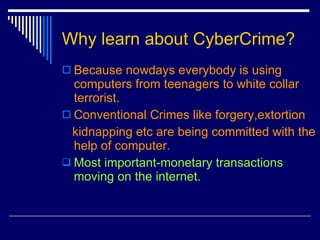 Why learn about CyberCrime? Because nowdays everybody is using computers from teenagers to white collar terrorist. Conventional Crimes like forgery,extortion kidnapping etc are being committed with the help of computer. Most important-monetary   transactions moving on the internet.  