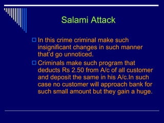Salami Attack In this crime criminal make such insignificant changes in such manner that’d go unnoticed. Criminals make such program that deducts Rs 2.50 from A/c of all customer and deposit the same in his A/c.In such case no customer will approach bank for such small amount but they gain a huge.  