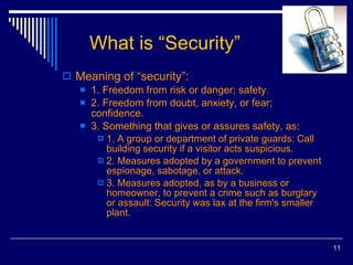 What is “Security” Meaning of “security”: 1. Freedom from risk or danger; safety. 2. Freedom from doubt, anxiety, or fear; confidence. 3. Something that gives or assures safety, as: 1. A group or department of private guards: Call building security if a visitor acts suspicious. 2. Measures adopted by a government to prevent espionage, sabotage, or attack. 3. Measures adopted, as by a business or homeowner, to prevent a crime such as burglary or assault: Security was lax at the firm's smaller plant. 