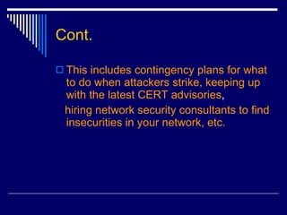 Cont. This includes contingency plans for what to do when attackers strike, keeping up with the latest CERT advisories ,  hiring network security consultants to find insecurities in your network, etc. 