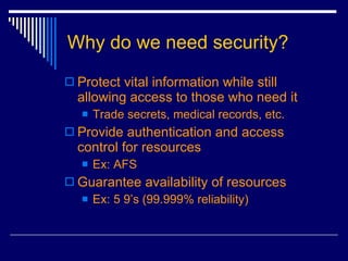 Why do we need security? Protect vital information while still allowing access to those who need it Trade secrets, medical records, etc. Provide authentication and access control for resources Ex: AFS Guarantee availability of resources Ex: 5 9’s (99.999% reliability) 