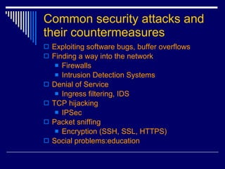 Common security attacks and their countermeasures Exploiting software bugs, buffer overflows Finding a way into the network Firewalls Intrusion Detection Systems Denial of Service Ingress filtering, IDS TCP hijacking IPSec Packet sniffing Encryption (SSH, SSL, HTTPS) Social problems:education 