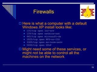 Firewalls Here is what a computer with a default Windows XP install looks like: 135/tcp open loc-srv 139/tcp open netbios-ssn 445/tcp open microsoft-ds 1025/tcp open NFS-or-IIS 3389/tcp open ms-term-serv 5000/tcp open UPnP Might need some of these services, or might not be able to control all the machines on the network 