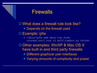 What does a firewall rule look like? Depends on the firewall used Example: ipfw /sbin/ipfw add deny tcp from cracker.evil.org to wolf.tambov.su telnet Other examples: WinXP & Mac OS X have built in and third party firewalls Different graphical user interfaces Varying amounts of complexity and power Firewalls 
