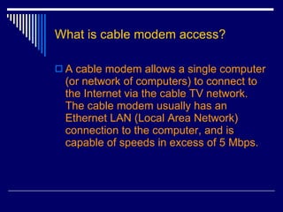 What is cable modem access? A cable modem allows a single computer (or network of computers) to connect to the Internet via the cable TV network. The cable modem usually has an Ethernet LAN (Local Area Network) connection to the computer, and is capable of speeds in excess of 5 Mbps.  