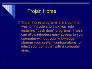 Trojan Horse Trojan horse programs are a common way for intruders to trick you  into installing "back door" programs. These can allow intruders easy access to your computer without your knowledge, change your system configurations, or infect your computer with a computer virus.  