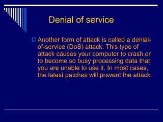 Denial of service Another form of attack is called a denial-of-service (DoS) attack. This type of attack causes your computer to crash or to become so busy processing data that you are unable to use it. In most cases, the latest patches will prevent the attack.  