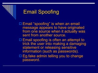 Email Spoofing Email “spoofing” is when an email message appears to have originated from one source when it actually was sent from another source.  Email spoofing is often an attempt to trick the user into making a damaging statement or releasing sensitive information (such as passwords).  Eg.fake admin telling you to change password. 