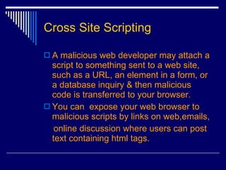 Cross Site Scripting A malicious web developer may attach a script to something sent to a web site, such as a URL, an element in a form, or a database inquiry & then malicious code is transferred to your browser.  You can  expose your web browser to malicious scripts by links on web,emails, online discussion where users can post text containing html tags.  