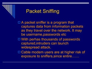 Packet Sniffing A packet sniffer is a program that captures data from information packets as they travel over the network. It may be username,passwords etc With perhas thousands of passwords captured,intruders can launch widespread attack. Cable modem users are at higher risk of exposure to sniffers,since entire…… 