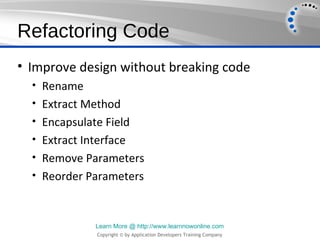 Refactoring Code
• Improve design without breaking code
  • Rename
  • Extract Method
  • Encapsulate Field
  • Extract Interface
  • Remove Parameters
  • Reorder Parameters



              Learn More @ http://www.learnnowonline.com
               Copyright © by Application Developers Training Company
 