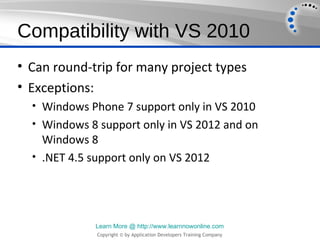 Compatibility with VS 2010
• Can round-trip for many project types
• Exceptions:
  • Windows Phone 7 support only in VS 2010
  • Windows 8 support only in VS 2012 and on
    Windows 8
  • .NET 4.5 support only on VS 2012




              Learn More @ http://www.learnnowonline.com
              Copyright © by Application Developers Training Company
 