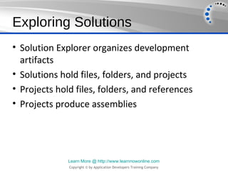 Exploring Solutions
• Solution Explorer organizes development
  artifacts
• Solutions hold files, folders, and projects
• Projects hold files, folders, and references
• Projects produce assemblies




              Learn More @ http://www.learnnowonline.com
              Copyright © by Application Developers Training Company
 