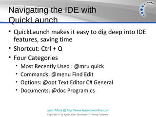 Navigating the IDE with
QuickLaunch
• QuickLaunch makes it easy to dig deep into IDE
  features, saving time
• Shortcut: Ctrl + Q
• Four Categories
  •   Most Recently Used : @mru quick
  •   Commands: @menu Find Edit
  •   Options: @opt Text Editor C# General
  •   Documents: @doc Program.cs


                Learn More @ http://www.learnnowonline.com
                Copyright © by Application Developers Training Company
 