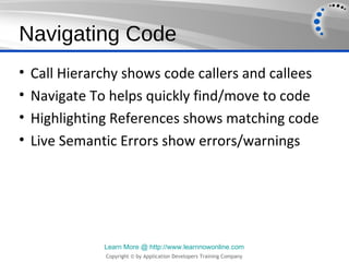 Navigating Code
•   Call Hierarchy shows code callers and callees
•   Navigate To helps quickly find/move to code
•   Highlighting References shows matching code
•   Live Semantic Errors show errors/warnings




               Learn More @ http://www.learnnowonline.com
               Copyright © by Application Developers Training Company
 