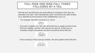 FALL-RISE AND RISE-FALL TONES
FOLLOWED BY A TAIL
Fall-rise and rise-fall tones are quite difficult to recognize when they are
extended over tails. Their characteristic pitch movements are often broken
up or distorted by the structure of the syllablesthey occur on.
• For example, the pitch movement on ‘some’ :
• If we add a syllable, the “fall” part of the fall-rise is usually carried by the
first tonic syllable, and the “rise” part by the second. If there are no
voiceless medial consonants, the pitch movement will be like this :
• If the continuity of the voicing is broken, the pitch pattern will be like this
:
 