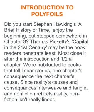 INTRODUCTION TO
POLYFOILS
Did you start Stephen Hawking's 'A
Brief History of Time,' enjoy the
beginning, but stopped somewhere in
Chapter 3? Thomas Picketty's 'Capital
in the 21st Century' may be the book
readers penetrate least. Most close it
after the introduction and 1/2 a
chapter. We're habituated to books
that tell linear stories, one chapter's
consequence the next chapter's
cause. Since reality's causes and
consequances interweave and tangle,
and nonfiction reflects reality, non-
fiction isn't really linear.
 