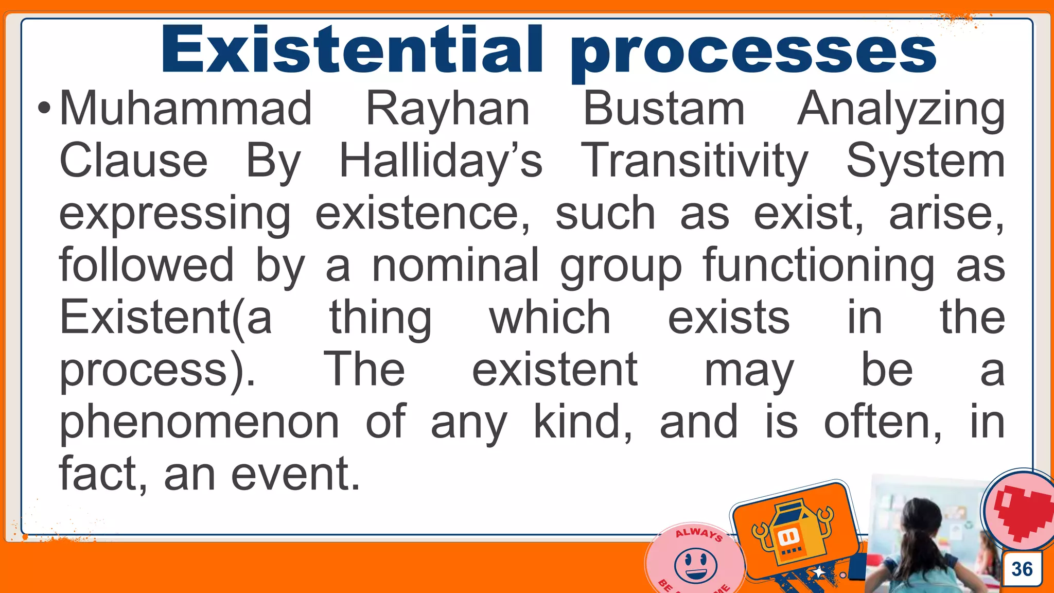 Jens Martensson
Existential processes
•Muhammad Rayhan Bustam Analyzing
Clause By Halliday’s Transitivity System
expressing existence, such as exist, arise,
followed by a nominal group functioning as
Existent(a thing which exists in the
process). The existent may be a
phenomenon of any kind, and is often, in
fact, an event.
36
 