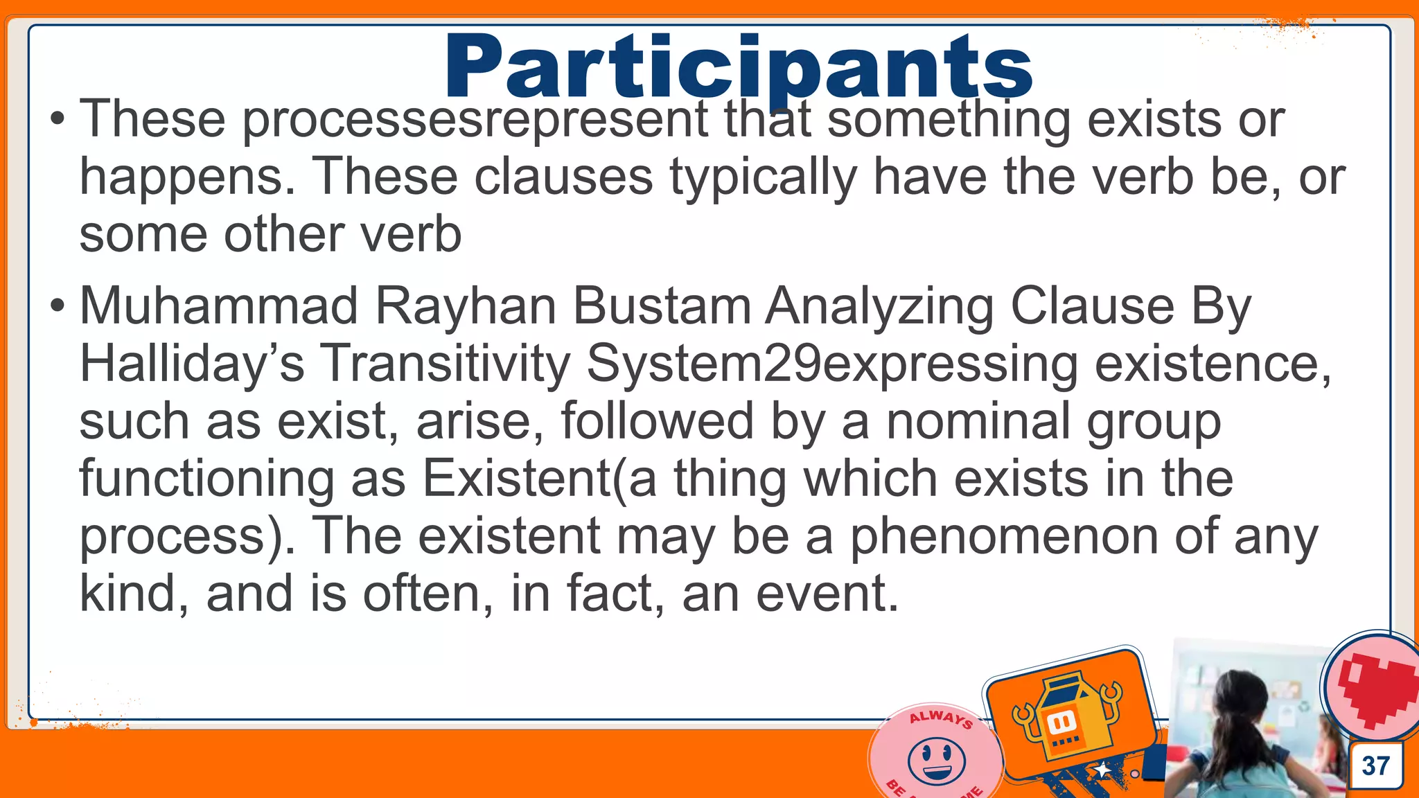Jens Martensson
Participants• These processesrepresent that something exists or
happens. These clauses typically have the verb be, or
some other verb
• Muhammad Rayhan Bustam Analyzing Clause By
Halliday’s Transitivity System29expressing existence,
such as exist, arise, followed by a nominal group
functioning as Existent(a thing which exists in the
process). The existent may be a phenomenon of any
kind, and is often, in fact, an event.
37
 