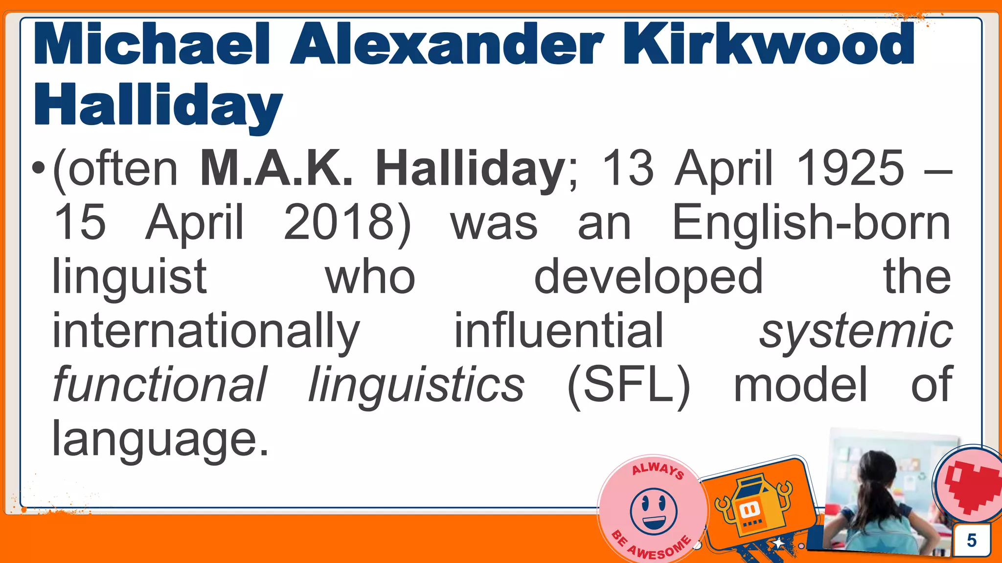 Jens Martensson
Michael Alexander Kirkwood
Halliday
•(often M.A.K. Halliday; 13 April 1925 –
15 April 2018) was an English-born
linguist who developed the
internationally influential systemic
functional linguistics (SFL) model of
language.
5
 