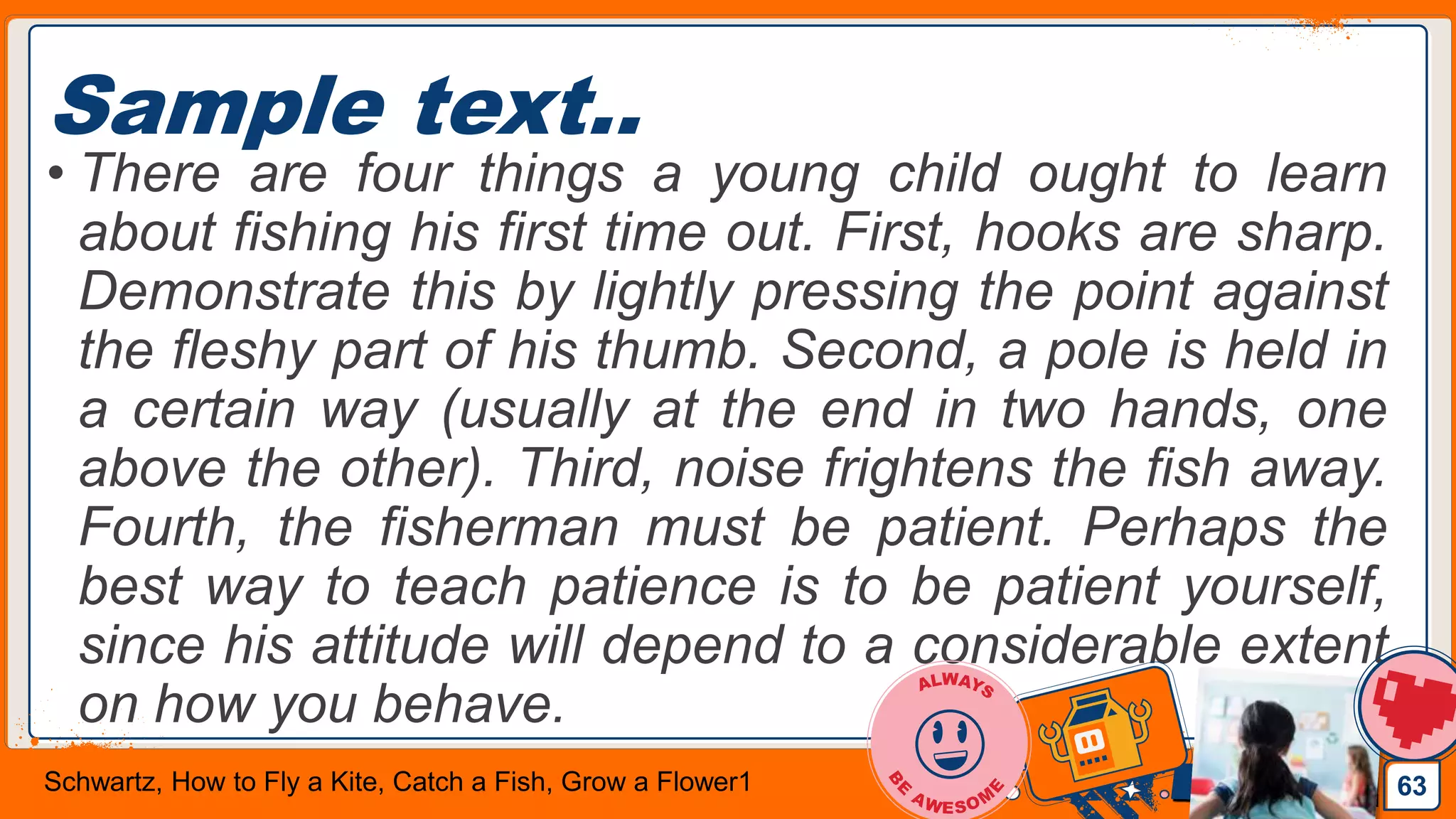 Jens Martensson
Sample text..
• There are four things a young child ought to learn
about fishing his first time out. First, hooks are sharp.
Demonstrate this by lightly pressing the point against
the fleshy part of his thumb. Second, a pole is held in
a certain way (usually at the end in two hands, one
above the other). Third, noise frightens the fish away.
Fourth, the fisherman must be patient. Perhaps the
best way to teach patience is to be patient yourself,
since his attitude will depend to a considerable extent
on how you behave.
63Schwartz, How to Fly a Kite, Catch a Fish, Grow a Flower1
 