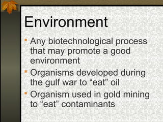 Environment
 Any biotechnological process
  that may promote a good
  environment
 Organisms developed during
  the gulf war to “eat” oil
 Organism used in gold mining
  to “eat” contaminants
 