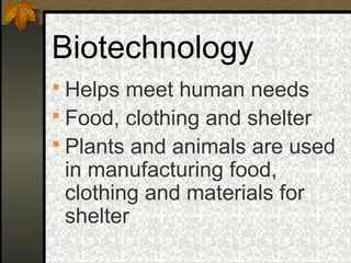 Biotechnology
 Helps meet human needs
 Food, clothing and shelter
 Plants and animals are used
 in manufacturing food,
 clothing and materials for
 shelter
 