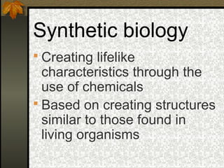 Synthetic biology
 Creating lifelike
  characteristics through the
  use of chemicals
 Based on creating structures
  similar to those found in
  living organisms
 