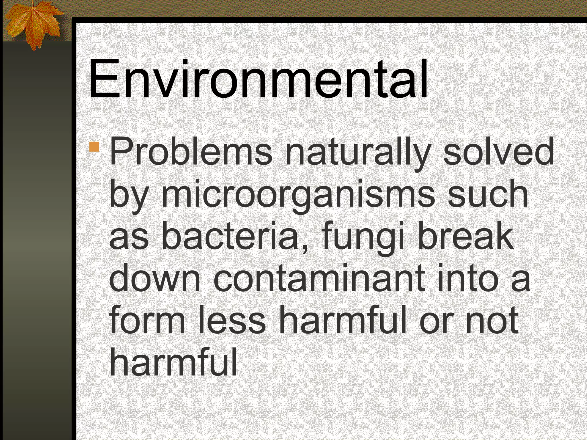 Environmental
 Problems naturally solved
by microorganisms such
as bacteria, fungi break
down contaminant into a
form less harmful or not
harmful
 