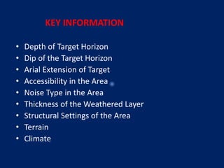 KEY INFORMATION
• Depth of Target Horizon
• Dip of the Target Horizon
• Arial Extension of Target
• Accessibility in the Area
• Noise Type in the Area
• Thickness of the Weathered Layer
• Structural Settings of the Area
• Terrain
• Climate
 