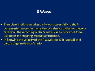 • The seismic reflection takes an interest essentially to the P
compression waves, in the setting of seismic studies for the geo-
technical; the recording of the S waves can to prove out to be
useful for the shearing modules calculation.
• In knowing the velocity of the P waves and S, it is possible of
calculating the Poisson’s ratio:
S Waves
 