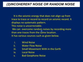 (2)INCOHERENT NOISE OR RANDOM NOISE
It is the seismic energy that does not align up from
trace to trace or record to record on seismic record. It
displays no systematic pattern.
This noise is uncorrectable.
We can overcome random noises by recording more
than one traces from the same location.
It has various sources such as given below.
i. Wind Noise
ii. Water Flow Noise
iii. Small Movement With in the Earth
iv. Local Noise
v. Bad Geophone Noise
 