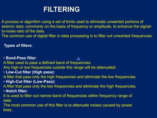 FILTERING
A process or algorithm using a set of limits used to eliminate unwanted portions of
seismic data, commonly on the basis of frequency or amplitude, to enhance the signal-
to-noise ratio of the data.
The common use of digital filter in data processing is to filter out unwanted frequencies.
Types of filters:
• Band-Pass filter:
A filter used to pass a defined band of frequencies.
Any high or low frequencies outside this range will be attenuated.
• Low-Cut filter (High pass):
A filter that pass only the high frequencies and eliminate the low frequencies.
• High-Cut filter (Low-Pass):
A filter that pass only the low frequencies and eliminate the high frequencies.
• Notch filter:
It is used to filter out narrow band of frequencies within frequency range of
data
The most common use of this filter is to attenuate noises caused by power
lines.
 
