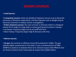 SEISMIC SOURCES
• Land Sources:
• A‐Impulsive sources: which are divided to Explosive sources such as Dynamite
(common in Petroleum exploration), and Non Explosive such as Weight drop &
Hammers (common in shallow seismic investigation).
• B‐Non impulsive sources: the main common is Vibroseis which is a designed
vehicle lift its weight on large plate in contact with ground surface in sweeps.
• Up Sweep: Frequency begins low & increase with time.
• Down Sweep: Frequency begins high & decrease with time.
• Marine sources:
• Air gun: the common in offshore survey (first produced in 1960). This gun
releases highly compressed air into water. It uses a compressed air at 2000‐
5000PSI to produce an explosive blast of air. Several air guns with different sizes
are fired to enhance their initial pulses & reduce their bubble effects.
 