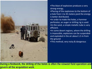 •The blast of explosives produces a very
strong energy,
•Placing of the explosives to the bottom of
a hole from 1 to 35 meters,)and the energy
is better distributed.
•In order to make the holes, a hammer
perforator, an auger or drilling rig is used.
•In the sand, a simple metallic tube is very
efficient.
•In some desert regions, where the drilling
is impossible, explosives can be suspended
and exploded in the air about 1.5 m from
the ground
•This method, very noisy & dangerous
 