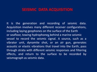 It is the generation and recording of seismic data.
Acquisition involves many different receiver configurations,
including laying geophones on the surface of the Earth
or seafloor, towing hydrophones behind a marine seismic
vessel to record the seismic signal. A source, such as a
vibrator unit, dynamite shot, or an air gun, generates
acoustic or elastic vibrations that travel into the Earth, pass
through strata with different seismic responses and filtering
effects, and return to the surface to be recorded by
seismograph as seismic data.
SEISMIC DATA ACQUISITION
 