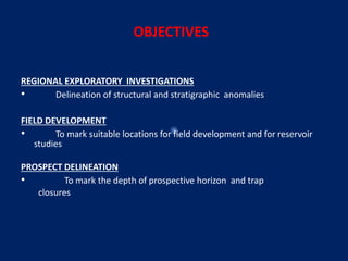 OBJECTIVES
REGIONAL EXPLORATORY INVESTIGATIONS
• Delineation of structural and stratigraphic anomalies
FIELD DEVELOPMENT
• To mark suitable locations for field development and for reservoir
studies
PROSPECT DELINEATION
• To mark the depth of prospective horizon and trap
closures
 